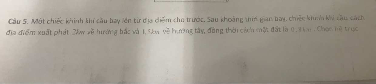 Một chiếc khinh khí cầu bay lên từ địa điểm cho trước. Sau khoảng thời gian bay, chiếc khinh khi cầu cách 
địa điểm xuất phát 2km về hướng bắc và 1,5km về hướng tây, đồng thời cách mặt đất là 0.8km. Chọn hệ trục