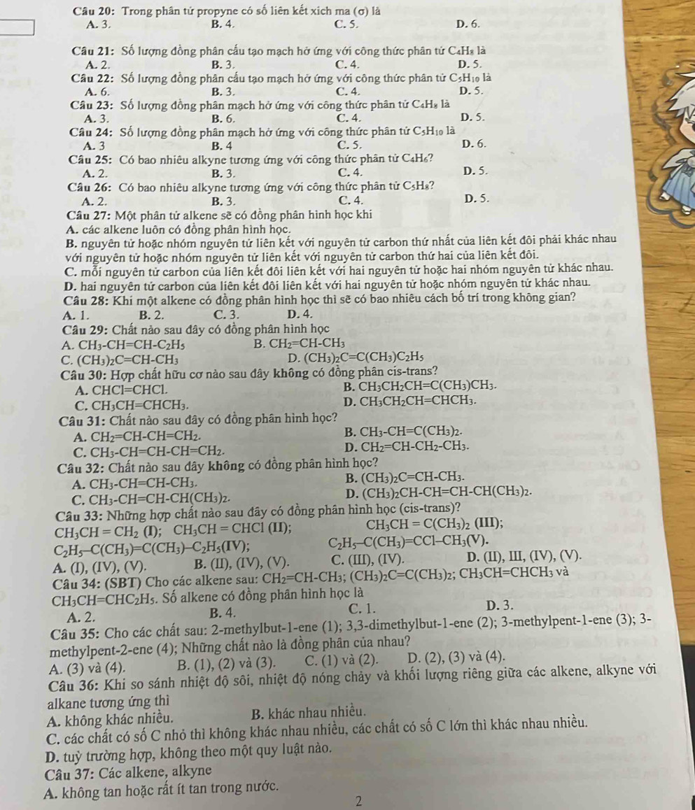 Trong phân tử propyne có số liên kết xich ma (σ) là
A. 3. B. 4. C. 5. D. 6.
Câu 21: Số lượng đồng phân cấu tạo mạch hở ứng với công thức phân tử C₄H₃ là
A. 2. B. 3. C. 4. D. 5.
Câu 22: Số lượng đồng phân cấu tạo mạch hở ứng với công thức phân tử C3Hị là
A. 6. B. 3. C. 4. D. 5.
Câu 23: Số lượng đồng phân mạch hở ứng với công thức phân tử C₄H₈ là
A. 3. B. 6. C. 4. D. 5.
Câu 24: Số lượng đồng phân mạch hở ứng với công thức phân tử C₃H₁₀ là
A. 3 B. 4 C. 5. D. 6.
Câu 25: Có bao nhiêu alkyne tương ứng với công thức phân tử C₄H₆?
A. 2. B. 3. C. 4. D. 5.
Câu 26: Có bao nhiêu alkyne tương ứng với công thức phân tử C₅H₈?
A. 2. B. 3. C. 4. D. 5.
Câu 27: Một phân tử alkene sẽ có đồng phân hình học khi
A. các alkene luôn có đồng phân hình học,
B. nguyên tử hoặc nhóm nguyên tử liên kết với nguyên tử carbon thứ nhất của liên kết đôi phải khác nhau
với nguyên tử hoặc nhóm nguyên tử liên kết với nguyên tử carbon thứ hai của liên kết đôi.
C. mỗi nguyên tử carbon của liên kết đôi liên kết với hai nguyên tử hoặc hai nhóm nguyên tử khác nhau.
D. hai nguyên tử carbon của liên kết đôi liên kết với hai nguyên tử hoặc nhóm nguyên tử khác nhau.
Câu 28:Khi si một alkene có đồng phân hình học thì sẽ có bao nhiêu cách bố trí trong không gian?
A. 1. B. 2. C. 3. D. 4.
Câu 29: Chất nào sau đây có đồng phân hình học
A. CH_3-CH=CH-C_2H_5 B. CH_2=CH-CH_3
C. (CH_3)_2C=CH-CH_3
D. (CH_3)_2C=C(CH_3)C_2H_5
Câu 30: Hợp chất hữu cơ nào sau đây không có đồng phân cis-trans?
A. CHCl=CHCl.
B. CH_3CH_2CH=C(CH_3)CH_3.
C. CH_3CH=CHCH_3.
D. CH_3CH_2CH=CHCH_3.
Câu 31 : Chất nào sau đây có đồng phân hình học?
B.
A. CH_2=CH-CH=CH_2. CH_3-CH=C(CH_3)_2.
C. CH_3-CH=CH-CH=CH_2.
D. CH_2=CH-CH_2-CH_3.
Câu 32: Chất nào sau dây không có đồng phân hình học?
A. CH_3-CH=CH-CH_3.
B. (CH_3)_2C=CH-CH_3.
C. CH_3-CH=CH-CH(CH_3)_2. D. (CH_3)_2CH-CH=CH-CH(CH_3)_2.
Câu 33: Những hợp chất nào sau đây có đồng phân hình họ c(cis- trans)?
CH_3CH=CH_2(I); CH_3CH=CHCl(II);
CH_3CH=C(CH_3)_2(III);
C_2H_5-C(CH_3)=C(CH_3)-C_2H_5(IV);
C_2H_5-C(CH_3)=CC1-CH_3(V).
A. (I),(IV),(V). B. (II),(IV),(V) C. (III),(IV). D. (II),III,(IV),(V).
Câu 34:(SBT) Cho các alkene sau: CH_2=CH-CH_3;(CH_3)_2C=C(CH_3)_2;CH_3CH=CHCH_3 và
CH_3CH=CHC_2H_5. Số alkene có đồng phân hình học là
C. 1.
A. 2. B. 4. D. 3.
Câu 35: Cho các chất sau: 2-methylbut-1-ene (1); 3,3-dimethylbut-1-ene (2); 3-methylpent-1-ene (3); 3-
methylpent-2-ene (4); Những chất nào là đồng phân của nhau?
A. (3) và (4). B. (1), (2) và (3). C. (1) và (2). D. (2), (3) và (4).
Câu 36: Khi so sánh nhiệt độ sôi, nhiệt độ nóng chảy và khối lượng riêng giữa các alkene, alkyne với
alkane tương ứng thì
A. không khác nhiều. B. khác nhau nhiều.
C. các chất có số C nhỏ thì không khác nhau nhiều, các chất có số C lớn thì khác nhau nhiều.
D. tuỳ trường hợp, không theo một quy luật nào.
Câu 37: Các alkene, alkyne
A. không tan hoặc rất ít tan trong nước.
2