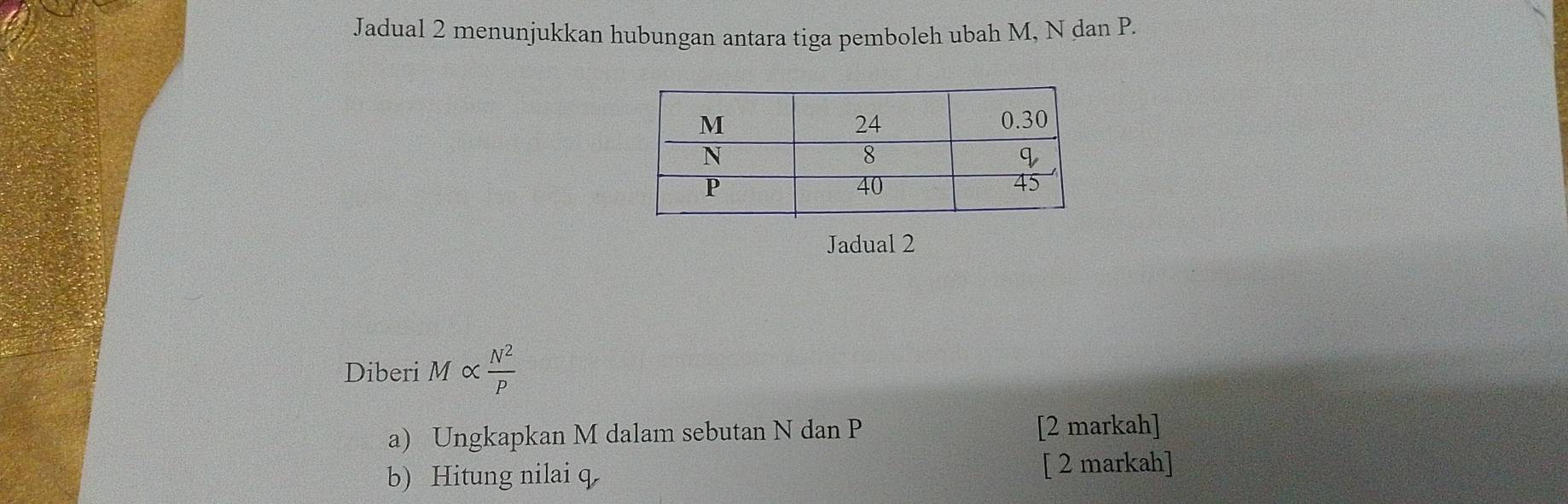 Jadual 2 menunjukkan hubungan antara tiga pemboleh ubah M, N dan P. 
Jadual 2 
Diberi M∝  N^2/P 
a) Ungkapkan M dalam sebutan N dan P [2 markah] 
b)Hitung nilai q [ 2 markah]