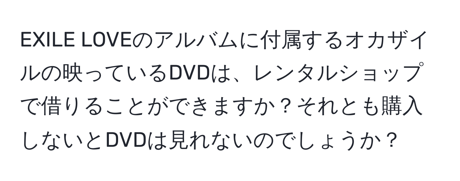 EXILE LOVEのアルバムに付属するオカザイルの映っているDVDは、レンタルショップで借りることができますか？それとも購入しないとDVDは見れないのでしょうか？