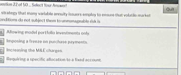 uestion 22 of 50 ... Select Your Answer!
Quit
strategy that many variable annuity issuers employ to ensure that volatile market
onditions do not subject them to unmanageable risk is
Allowing model portfolio investments only
Imposing a freeze on purchase payments.
Increasing the M&E charges.
Requiring a specific allocation to a fixed account.