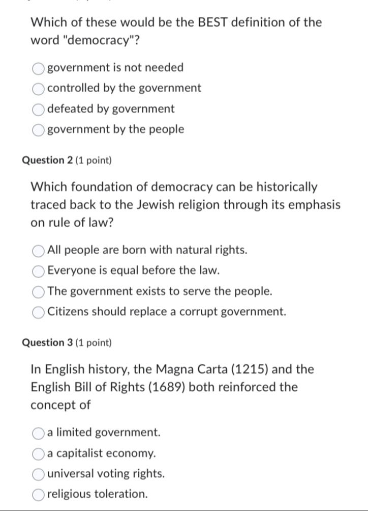 Which of these would be the BEST definition of the
word "democracy"?
government is not needed
controlled by the government
defeated by government
government by the people
Question 2 (1 point)
Which foundation of democracy can be historically
traced back to the Jewish religion through its emphasis
on rule of law?
All people are born with natural rights.
Everyone is equal before the law.
The government exists to serve the people.
Citizens should replace a corrupt government.
Question 3 (1 point)
In English history, the Magna Carta (1215) and the
English Bill of Rights (1689) both reinforced the
concept of
a limited government.
a capitalist economy.
universal voting rights.
religious toleration.