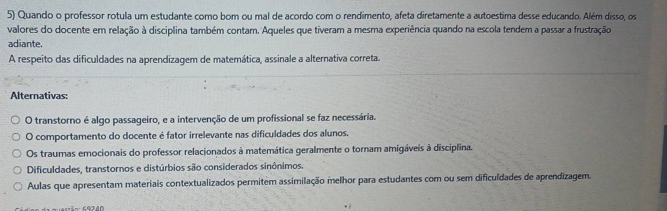 Quando o professor rotula um estudante como bom ou mal de acordo com o rendimento, afeta diretamente a autoestima desse educando. Além disso, os
valores do docente em relação à disciplina também contam. Aqueles que tiveram a mesma experiência quando na escola tendem a passar a frustração
adiante.
A respeito das dificuldades na aprendizagem de matemática, assinale a alternativa correta.
Alternativas:
O transtorno é algo passageiro, e a intervenção de um profissional se faz necessária.
O comportamento do docente é fator irrelevante nas dificuldades dos alunos.
Os traumas emocionais do professor relacionados à matemática geralmente o tornam amigáveis à disciplina.
Dificuldades, transtornos e distúrbios são considerados sinônimos.
Aulas que apresentam materiais contextualizados permitem assimilação melhor para estudantes com ou sem dificuldades de aprendizagem.