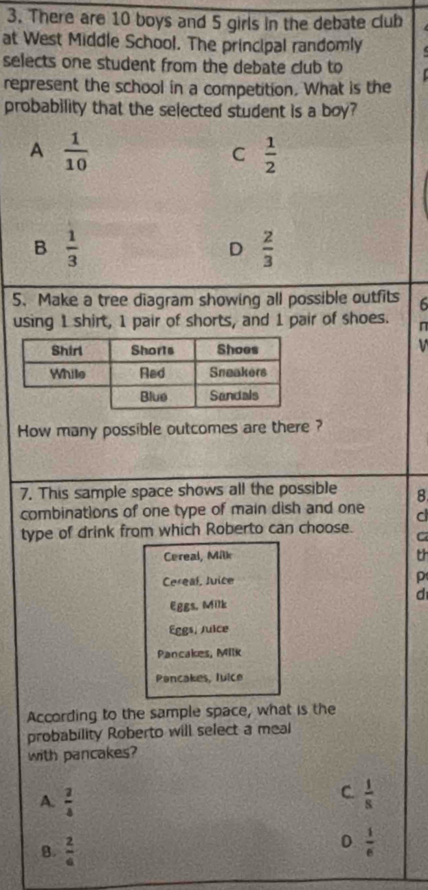 There are 10 boys and 5 girls in the debate club
at West Middle School. The principal randomly
selects one student from the debate club to
represent the school in a competition. What is the
probability that the selected student is a boy?
A  1/10 
C  1/2 
B  1/3 
D  2/3 
5. Make a tree diagram showing all possible outfits 6
using 1 shirt, 1 pair of shorts, and 1 pair of shoes. n
How many possible outcomes are there ?
7. This sample space shows all the possible
8
combinations of one type of main dish and one d
type of drink from which Roberto can choose. C
Cereal, Milk th
Cereal, Juice p
d
Eggs, Milk
Eggs, Juice
Pancakes, Milk
Pancakes, luice
According to the sample space, what is the
probability Roberto will select a meal
with pancakes?
A.  2/4 
C.  1/8 
B.  2/a 
D  1/6 