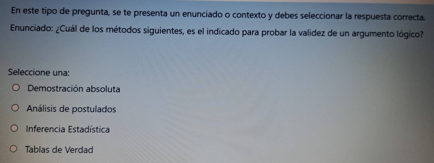 En este tipo de pregunta, se te presenta un enunciado o contexto y debes seleccionar la respuesta correcta.
Enunciado: ¿Cuál de los métodos siguientes, es el indicado para probar la validez de un argumento lógico?
Seleccione una:
Demostración absoluta
Análisis de postulados
Inferencia Estadística
Tablas de Verdad