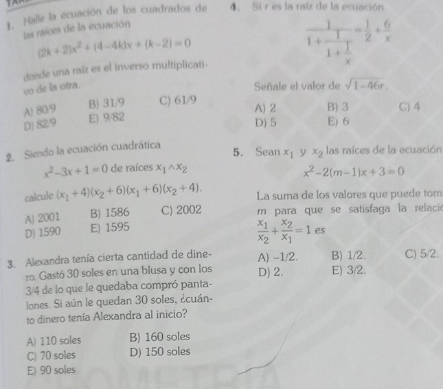 Halle la ecuación de los cuadrados de 4. Si r es la raíz de la ecuación
las raíces de la ecuación
(2k+2)x^2+(4-4k)x+(k-2)=0
frac 11+frac 11+ 1/x = 1/2 + 6/x 
donde una raíz es el inverso multiplicati-
vo de la otra. Señale el valor de sqrt(1-46r).
A) 80/9 B) 31/9 C) 61/9 B) 3 C) 4
A) 2
D) 82/9 E) 9/82
D) 5 E) 6
2. Siendo la ecuación cuadrática
5. Sean x_1 y x_2 las raíces de la ecuación
x^2-3x+1=0 de raíces x_1wedge x_2
x^2-2(m-1)x+3=0
calcule (x_1+4)(x_2+6)(x_1+6)(x_2+4). La suma de los valores que puede tom
A) 2001 B) 1586 C) 2002 m para que se satisfaga la relació
D) 1590 E) 1595
frac x_1x_2+frac x_2x_1=1 es
3. Alexandra tenía cierta cantidad de dine- A) -1/2. B) 1/2. C) 5/2.
ro. Gastó 30 soles en una blusa y con los D) 2. E) 3/2.
3/4 de lo que le quedaba compró panta-
lones. Si aún le quedan 30 soles, ¿cuán-
to dinero tenía Alexandra al inicio?
A) 110 soles B) 160 soles
C) 70 soles D) 150 soles
E) 90 soles