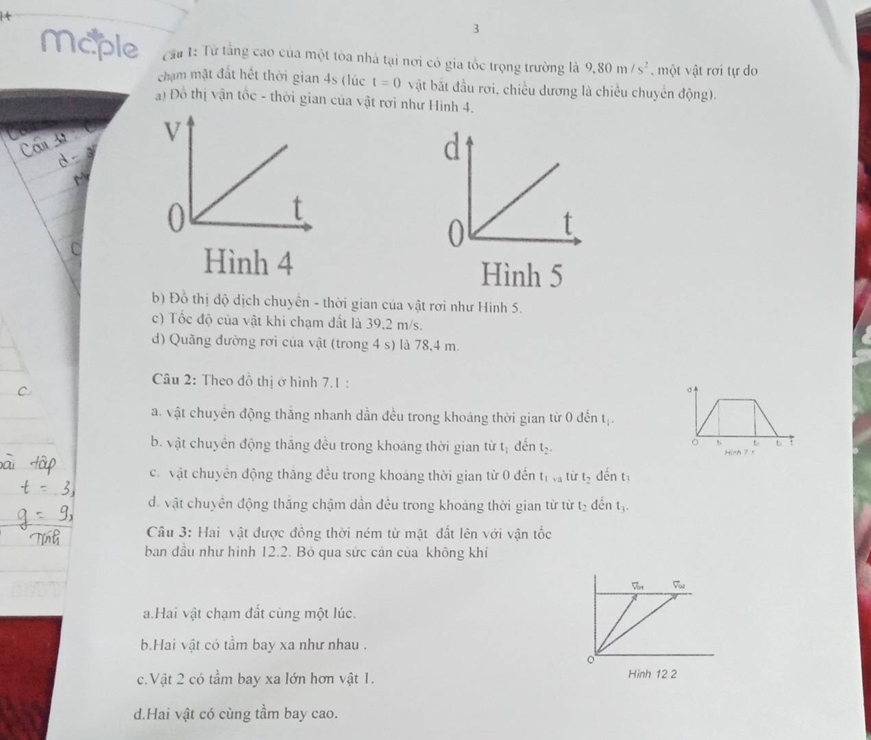 Maple  Cu 1: Từ tầng cao của một tòa nhà tại nơi có gia tốc trọng trường là 9,80m/s^2 , một vật rơi tự do
chạm mặt đất hết thời gian 4s (lúc t=0 vật bắt đầu rơi, chiều dương là chiều chuyển động).
a) Đồ thị vận tốc - thời gian của vật rơi như Hình 4.
Cám 32
d 
C
Hình 4
Hình 5
b) Đỗ thị độ dịch chuyển - thời gian của vật rơi như Hình 5.
c) Tốc độ của vật khi chạm đất là 39,2 m/s.
d) Quãng đường rơi của vật (trong 4 s) là 78,4 m.
Câu 2: Theo đồ thị ở hình 7.1 :
a. vật chuyển động thắng nhanh dần đều trong khoảng thời gian từ 0 đến t_i.
b. vật chuyển động thắng đều trong khoảng thời gian từ tị đến t_2.
 6∩ h 7 ,
c. vật chuyển động thăng đều trong khoáng thời gian từ 0 đến t_1,_a từ t_2 đến t
d. vật chuyển động thăng chậm dần đều trong khoảng thời gian từ từ l_2 đén t_3
Câu 3: Hai vật được đồng thời ném từ mặt đất lên với vận tốc
ban đầu như hình 12.2. Bỏ qua sức cản của không khí
V_01 V_ou
a.Hai vật chạm đất cùng một lúc.
b.Hai vật có tầm bay xa như nhau .
c.Vật 2 có tầm bay xa lớn hơn vật 1. Hình 12 2
d.Hai vật có cùng tầm bay cao.