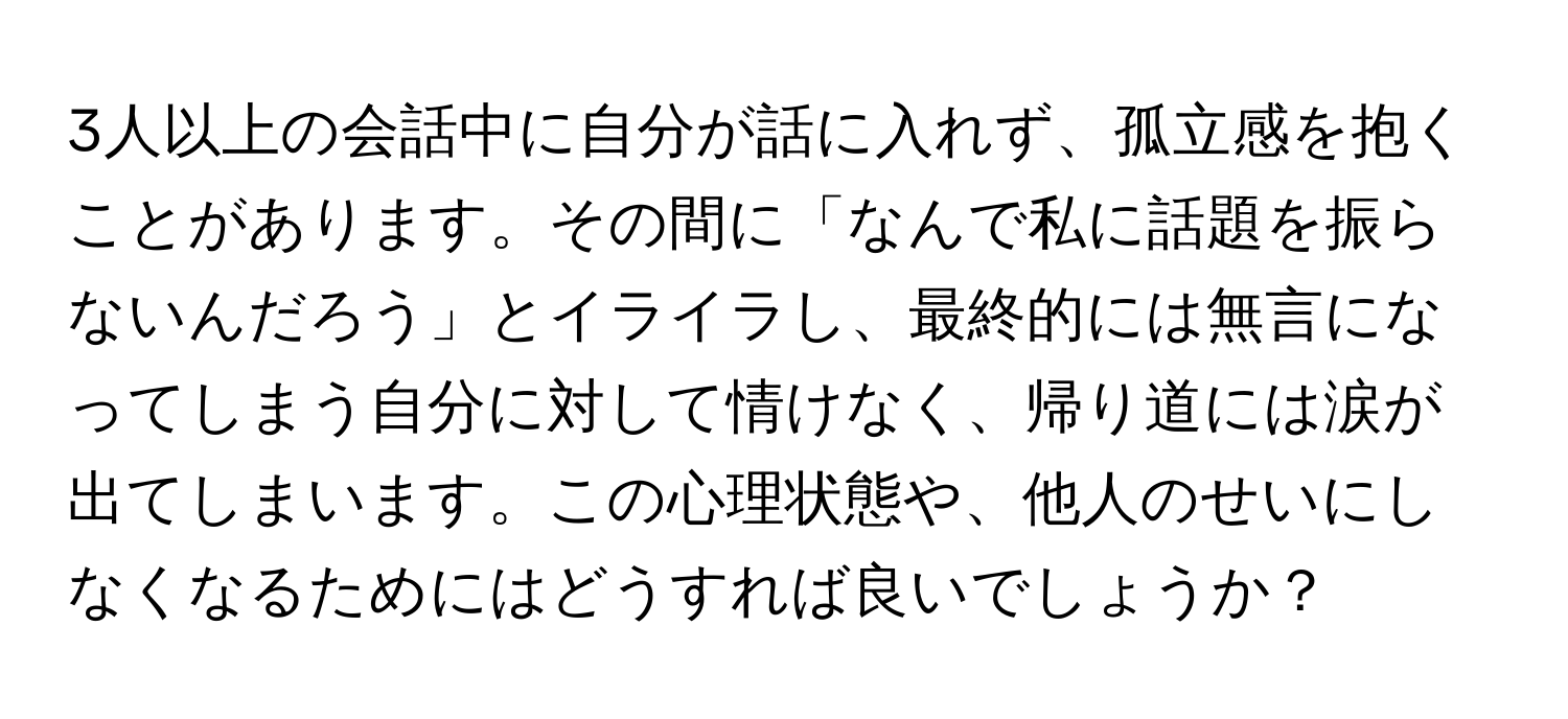 3人以上の会話中に自分が話に入れず、孤立感を抱くことがあります。その間に「なんで私に話題を振らないんだろう」とイライラし、最終的には無言になってしまう自分に対して情けなく、帰り道には涙が出てしまいます。この心理状態や、他人のせいにしなくなるためにはどうすれば良いでしょうか？