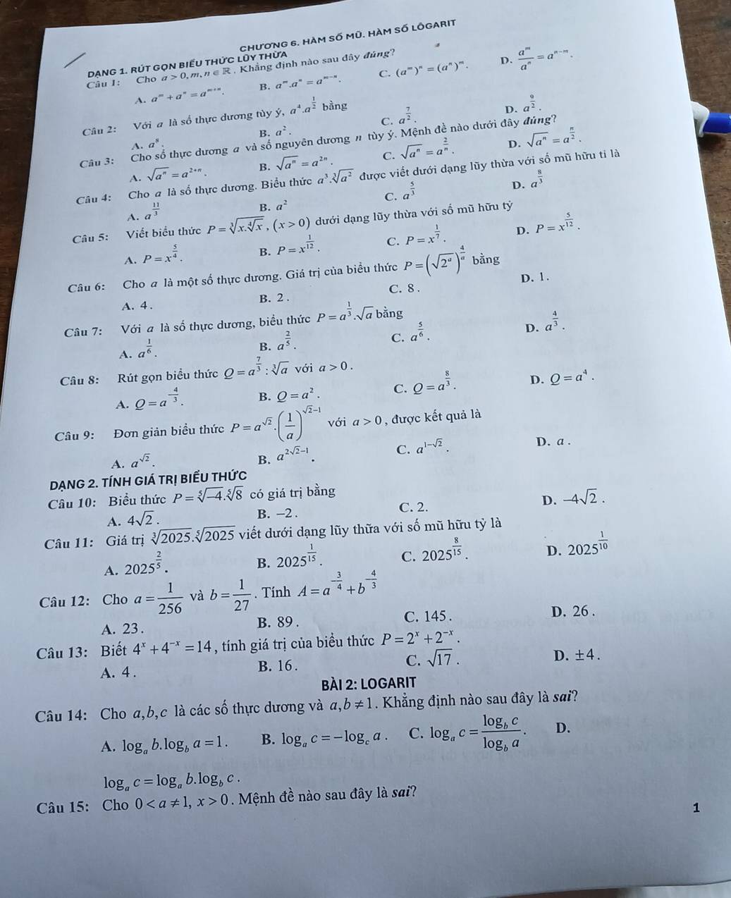 Cho Dạng 1. rút gọn biểu thức lũy thừa  ChươnG 6. hàm số Mũ. hàm số LÔgarIt
a>0,m,n∈ R Khẳng định nào sau đây đủng?
D.
A. a^m+a^n=a^(m+n). B. a^n a^n=a^(m-n). C. (a^m)^n=(a^n)^m.  a^m/a^n =a^(n-m).
C. a^(frac 7)2.
Câu 2: Với a là số thực dương tùy ý, a^4· a^(frac 1)2 bằng
D. a^(frac 9)2.
a^2.
Câu 3: Cho số thực dương a và số nguyên dương # tùy ý. Mệnh đề nào dưới đây đúng?
A. a^8. D.
A. sqrt(a^n)=a^(2+n). B. sqrt(a^n)=a^(2n). C. sqrt(a^n)=a^(frac 2)n. sqrt(a^n)=a^(frac n)2.
Câu 4: Cho a là số thực dương, Biểu thức a^3.sqrt[3](a^2) được viết dưới dạng lũy thừa với số mũ hữu tỉ là
C. a^(frac 5)3
D. a^(frac 8)3
A. a^(frac 11)3
B. a^2
Câu 5: Viết biểu thức P=sqrt[3](x.sqrt [4]x),(x>0) dưới dạng lũy thừa với số mũ hữu tỷ
A. P=x^(frac 5)4.
B. P=x^(frac 1)12. C. P=x^(frac 1)7. D. P=x^(frac 5)12.
Câu 6: Cho a là một số thực dương. Giá trị của biểu thức P=(sqrt(2^a))^ 4/a  bằng
A. 4 . B. 2 . C. 8 . D. 1.
Câu 7: Với a là số thực dương, biểu thức P=a^(frac 1)3· sqrt(a) bằng
C. a^(frac 5)6.
D. a^(frac 4)3.
A. a^(frac 1)6.
B. a^(frac 2)5.
Câu 8: Rút gọn biểu thức Q=a^(frac 7)3:sqrt[3](a) với a>0.
A. Q=a^(-frac 4)3. B. Q=a^2. C. Q=a^(frac 8)3. D. Q=a^4.
Câu 9: Đơn giản biểu thức P=a^(sqrt(2)).( 1/a )^sqrt(2)-1 với a>0 , được kết quả là
C. a^(1-sqrt(2)).
D. a .
A. a^(sqrt(2)).
B. a^(2sqrt(2)-1).
DạnG 2. tínH GIá trị biểu thức
Câu 10: Biểu thức P=sqrt[5](-4).sqrt[5](8) có giá trị bằng
A. 4sqrt(2). C. 2. D. -4sqrt(2).
B. −2 .
Câu 11: Giá trị sqrt[3](2025).sqrt[5](2025) viết dưới dạng lũy thữa với số mũ hữu tỷ là
D. 2025^(frac 1)10
A. 2025^(frac 2)5.
B. 2025^(frac 1)15.
C. 2025^(frac 8)15.
Câu 12: Cho a= 1/256  và b= 1/27 . Tính A=a^(-frac 3)4+b^(-frac 4)3
A. 23 .
B. 89 . C. 145 . D. 26 .
Câu 13: Biết 4^x+4^(-x)=14 , tính giá trị của biểu thức P=2^x+2^(-x).
A. 4 . B. 16 . C. sqrt(17).
D. ± 4.
bài 2: Logarit
Câu 14: Cho a,b,c là các số thực dương và a,b!= 1. Khẳng định nào sau đây là sai?
A. log _ab.log _ba=1. B. log _ac=-log _ca. C. log _ac=frac log _bclog _ba. D.
log _ac=log _ab.log _bc.
Câu 15: Cho 00 Mệnh đề nào sau đây là sai?
1