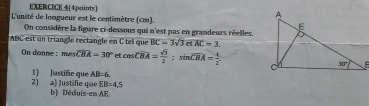 EXERCICE 4(4points)
L'unité de longueur est le centimètre (cm). 
On considère la figure ci-dessous qui n'est pas en grandeurs réelles.
ABC est un triangle rectangle en C tel que BC=3sqrt(3) et overline AC=3
On donne : mesoverline CBA=30° et cos overline CBA= sqrt(3)/2 ;sin overline CBA= 1/2 .
2) 2) Justifie que 1) Justific que AB=6
EB=4,5
b) Déduis-en AE