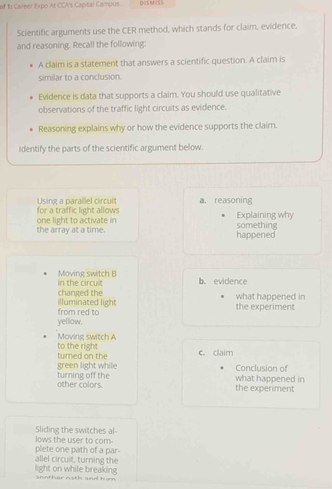 of 1: Career Expo At CCA's Capital Campus. DISMISS
Scientific arguments use the CER method, which stands for claim, evidence,
and reasoning. Recall the following:
A claim is a statement that answers a scientific question. A claim is
similar to a conclusion.
Evidence is data that supports a claim. You should use qualitative
observations of the traffic light circuits as evidence.
Reasoning explains why or how the evidence supports the claim.
Identify the parts of the scientific argument below.
Using a parallel circult a. reasoning
for a traffic light allows
one light to activate in something Explaining why
the array at a time. happened
Moving switch B
in the circuit b. evidence
changed the what happened in
illuminated light
from red to the experiment
yellow.
Moving switch A
to the right c. claim
turned on the
green light while Conclusion of
turning off the what happened in
other colors. the experiment
Sliding the switches al-
lows the user to com-
plete one path of a par
allel circuit, turning the
light on while breaking
anothar nath and turn