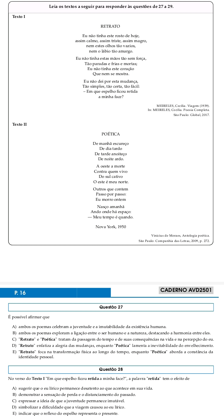 Leia os textos a seguir para responder às questões de 27 a 29.
Texto I
RETRATO
Eu não tinha este rosto de hoje,
assim calmo, assim triste, assim magro,
nem estes olhos tão vazios,
nem o lábio tão amargo.
Eu não tinha estas mãos tão sem força,
Tão paradas e frias e mortas;
Eu não tinha este coração
Que nem se mostra.
Eu não dei por esta mudança,
Tão simples, tão certa, tão fácil:
- Em que espelho ficou retida
a minha face?
MEIRELES, Cecília. Viagem (1939)
In: MEIRELES, Cecília. Poesia Completa.
São Paulo: Global, 2017.
Texto II
PoÉticA
De manhã escureço
De dia tardo
De tarde anoiteço
De noite ardo.
A oeste a morte
Contra quem vivo
Do sul cativo
O este é meu norte
Outros que contem
Passo por passo:
Eu morro ontem
Nasço amanhã
Ando onde há espaço:
— Meu tempo é quando.
Nova York, 1950
Vinicius de Moraes, Antologia poética.
São Paulo: Companhia das Letras, 2009, p. 272.
P. 16 CADERNO AVD2501
Questão 27
É possível afirmar que
A) ambos os poemas celebram a juventude e a imutabilidade da existência humana.
B) ambos os poemas exploram a ligação entre o ser humano e a natureza, destacando a harmonia entre eles.
C) "Retrato" e "Poética" tratam da passagem do tempo e de suas consequências na vida e na percepção do eu.
D) "Retrato" enfatiza a alegria das mudanças, enquanto ''Poética' lamenta a inevitabilidade do envelhecimento.
E) ''Retrato'' foca na transformação física ao longo do tempo, enquanto ''Poética'' aborda a constância da
identidade pessoal.
Questão 28
No verso do Texto I 'Em que espelho ficou retida a minha face?", a palavra "retida" tem o efeito de
A) sugerir que o eu lírico permanece desatento ao que acontece em sua vida.
B) demonstrar a sensação de perda e o distanciamento do passado.
C) expressar a ideia de que a juventude permanece imutável.
D) simbolizar a dificuldade que a viagem causou ao eu lírico.
E) indicar que o reflexo do espelho representa o presente.