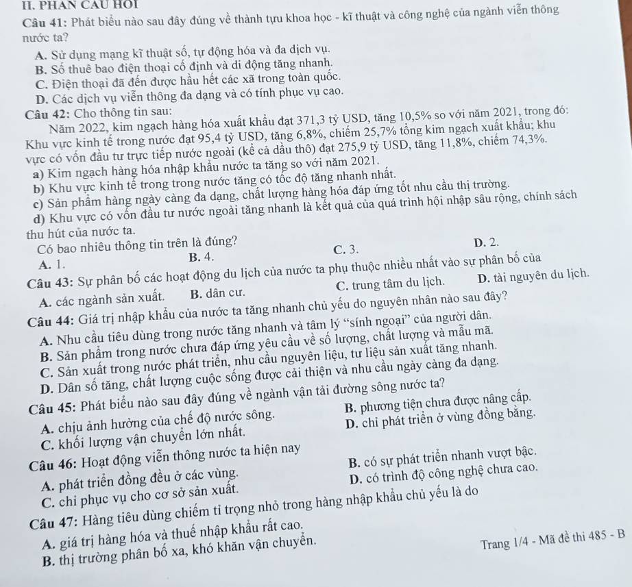 PHAN CAU HOI
Câu 41: Phát biểu nào sau đây đúng về thành tựu khoa học - kĩ thuật và công nghệ của ngành viễn thông
nước ta?
A. Sử dụng mạng kĩ thuật số, tự động hóa và đa dịch vụ.
B. Số thuê bao điện thoại cố định và di động tăng nhanh.
C. Điện thoại đã đến được hầu hết các xã trong toàn quốc.
D. Các dịch vụ viễn thông đa dạng và có tính phục vụ cao.
Câu 42: Cho thông tin sau:
Năm 2022, kim ngạch hàng hóa xuất khẩu đạt 371,3 tỷ USD, tăng 10,5% so với năm 2021, trong đó:
Khu vực kinh tế trong nước đạt 95,4 tỷ USD, tăng 6,8%, chiếm 25,7% tổng kim ngạch xuất khẩu; khu
vực có vốn đầu tư trực tiếp nước ngoài (kể cả dầu thô) đạt 275,9 tỷ USD, tăng 11,8%, chiếm 74,3%.
a) Kim ngạch hàng hóa nhập khẩu nước ta tăng so với năm 2021.
b) Khu vực kinh tế trong trong nước tăng có tốc độ tăng nhanh nhất.
c) Sản phầm hàng ngày càng đa dạng, chất lượng hàng hóa đáp ứng tốt nhu cầu thị trường.
d) Khu vực có vốn đầu tư nước ngoài tăng nhanh là kết quả của quá trình hội nhập sâu rộng, chính sách
thu hút của nước ta.
Có bao nhiêu thông tin trên là đúng?
A. 1. B. 4. C. 3. D. 2.
Câu 43: Sự phân bố các hoạt động du lịch của nước ta phụ thuộc nhiều nhất vào sự phân bố của
A. các ngành sản xuất. B. dân cư. C. trung tâm du lịch. D. tài nguyên du lịch.
Câu 44: Giá trị nhập khẩu của nước ta tăng nhanh chủ yếu do nguyên nhân nào sau đây?
A. Nhu cầu tiêu dùng trong nước tăng nhanh và tâm lý “sính ngoại” của người dân.
B. Sản phẩm trong nước chưa đáp ứng yêu cầu về số lượng, chất lượng và mẫu mã.
C. Sản xuất trong nước phát triển, nhu cầu nguyên liệu, tư liệu sản xuất tăng nhanh.
D. Dân số tăng, chất lượng cuộc sống được cải thiện và nhu cầu ngày càng đa dạng.
Câu 45: Phát biểu nào sau đây đúng về ngành vận tải đường sông nước ta?
A. chịu ảnh hưởng của chế độ nước sông.  B. phương tiện chưa được nâng cấp.
C. khối lượng vận chuyển lớn nhất. D. chi phát triển ở vùng đồng bằng.
Câu 46: Hoạt động viễn thông nước ta hiện nay
A. phát triển đồng đều ở các vùng. B. có sự phát triển nhanh vượt bậc.
C. chỉ phục vụ cho cơ sở sản xuất. D. có trình độ công nghệ chưa cao.
Câu 47: Hàng tiêu dùng chiếm tỉ trọng nhỏ trong hàng nhập khẩu chủ yếu là do
A. giá trị hàng hóa và thuế nhập khẩu rất cao.
B. thị trường phân bố xa, khó khăn vận chuyển.
Trang 1/4 - Mã đề thi 485 - B