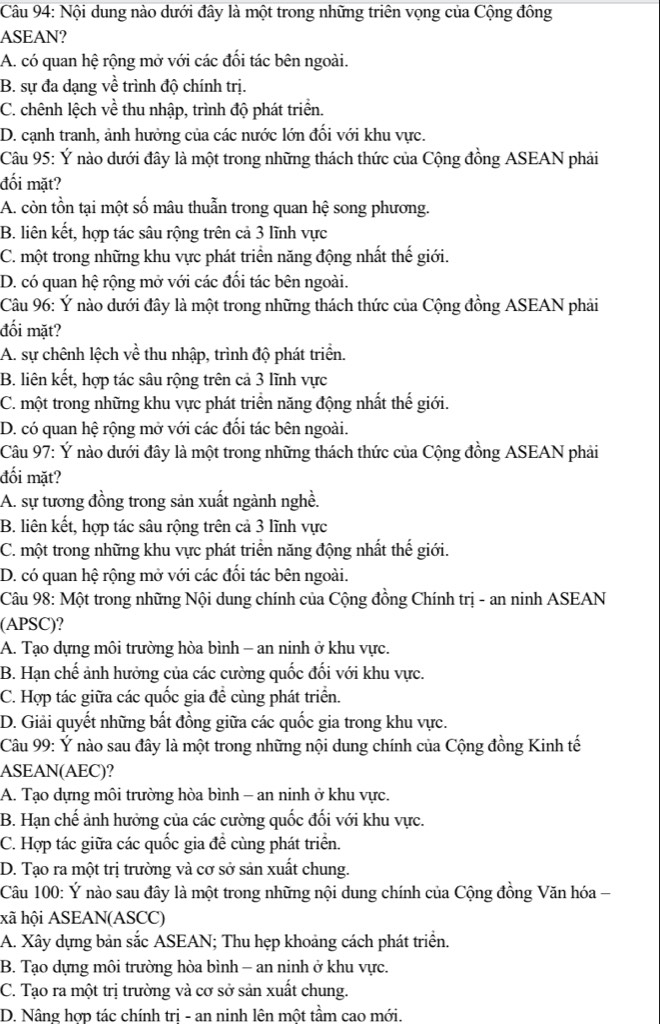 Nội dung nào dưới đây là một trong những triên vọng của Cộng đông
ASEAN?
A. có quan hệ rộng mở với các đối tác bên ngoài.
B. sự đa dạng về trình độ chính trị.
C. chênh lệch về thu nhập, trình độ phát triển.
D. cạnh tranh, ảnh hưởng của các nước lớn đối với khu vực.
Câu 95: Ý nào dưới đây là một trong những thách thức của Cộng đồng ASEAN phải
đối mặt?
A. còn tồn tại một số mâu thuẫn trong quan hệ song phương.
B. liên kết, hợp tác sâu rộng trên cả 3 lĩnh vực
C. một trong những khu vực phát triển năng động nhất thế giới.
D. có quan hệ rộng mở với các đối tác bên ngoài.
Câu 96: Ý nào dưới đây là một trong những thách thức của Cộng đồng ASEAN phải
đối mặt?
A. sự chênh lệch về thu nhập, trình độ phát triển.
B. liên kết, hợp tác sâu rộng trên cả 3 lĩnh vực
C. một trong những khu vực phát triển năng động nhất thế giới.
D. có quan hệ rộng mở với các đối tác bên ngoài.
Câu 97: Ý nào dưới đây là một trong những thách thức của Cộng đồng ASEAN phải
đối mặt?
A. sự tương đồng trong sản xuất ngành nghề.
B. liên kết, hợp tác sâu rộng trên cả 3 lĩnh vực
C. một trong những khu vực phát triển năng động nhất thế giới.
D. có quan hệ rộng mở với các đổi tác bên ngoài.
Câu 98: Một trong những Nội dung chính của Cộng đồng Chính trị - an ninh ASEAN
(APSC)?
A. Tạo dựng môi trường hòa bình - an ninh ở khu vực.
B. Hạn chế ảnh hưởng của các cường quốc đối với khu vực.
C. Hợp tác giữa các quốc gia đề cùng phát triển.
D. Giải quyết những bất đồng giữa các quốc gia trong khu vực.
Câu 99: Ý nào sau đây là một trong những nội dung chính của Cộng đồng Kinh tế
ASEAN(AEC)?
A. Tạo dựng môi trường hòa bình - an ninh ở khu vực.
B. Hạn chế ảnh hưởng của các cường quốc đối với khu vực.
C. Hợp tác giữa các quốc gia đề cùng phát triển.
D. Tạo ra một trị trường và cơ sở sản xuất chung.
Câu 100: Ý nào sau đây là một trong những nội dung chính của Cộng đồng Văn hóa -
xã hội ASEAN(ASCC)
A. Xây dựng bản sắc ASEAN; Thu hẹp khoảng cách phát triển.
B. Tạo dựng môi trường hòa bình - an ninh ở khu vực.
C. Tạo ra một trị trường và cơ sở sản xuất chung.
D. Nâng hợp tác chính tri - an ninh lên một tầm cao mới.