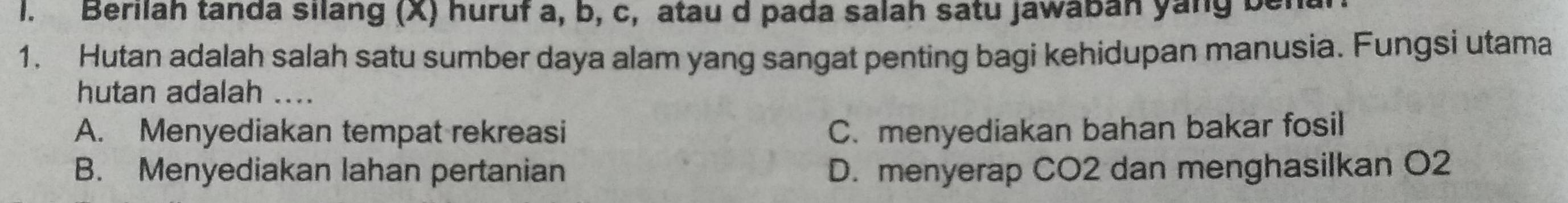 Berilah tanda silang (X) huruf a, b, c, atau d pada salah satu jawaban yang benal
1. Hutan adalah salah satu sumber daya alam yang sangat penting bagi kehidupan manusia. Fungsi utama
hutan adalah ....
A. Menyediakan tempat rekreasi C. menyediakan bahan bakar fosil
B. Menyediakan lahan pertanian D. menyerap CO2 dan menghasilkan O2