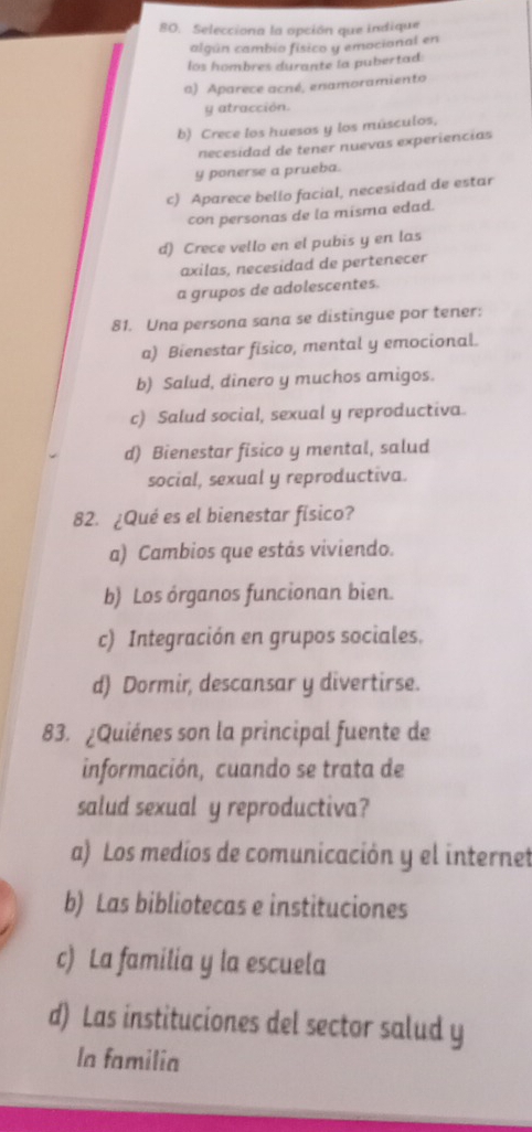 Selecciona la opción que indique
algún cambio físico y emocional en
los hombres durante la pubertad:
a) Aparece acné, enamoramiento
y atracción.
b) Crece los huesos y los músculos,
necesidad de tener nuevas experiencias
y ponerse a prueba.
c) Aparece bello facial, necesidad de estar
con personas de la misma edad.
d) Crece vello en el pubis y en las
axilas, necesidad de pertenecer
a grupos de adolescentes.
81. Una persona sana se distingue por tener:
a) Bienestar fisico, mental y emocional.
b) Salud, dinero y muchos amigos.
c) Salud social, sexual y reproductiva.
d) Bienestar fisico y mental, salud
social, sexual y reproductiva.
82. ¿Qué es el bienestar físico?
a) Cambios que estás viviendo.
b) Los órganos funcionan bien.
c) Integración en grupos sociales.
d) Dormir, descansar y divertirse.
83. ¿Quiénes son la principal fuente de
información, cuando se trata de
salud sexual y reproductiva?
a) Los medíos de comunicación y el internet
b) Las bibliotecas e instituciones
c) La familia y la escuela
d) Las instituciones del sector salud y
la familia