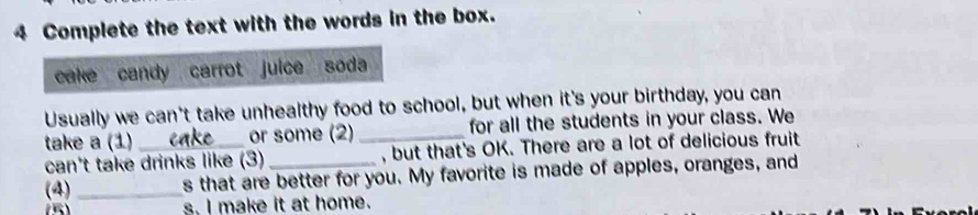 Complete the text with the words in the box. 
cake candy carrot juice soda 
Usually we can't take unhealthy food to school, but when it's your birthday, you can 
take a (1)_ or some (2) _for all the students in your class. We 
can't take drinks like (3) , but that's OK. There are a lot of delicious fruit 
(4)_ s that are better for you. My favorite is made of apples, oranges, and 
(5) s. I make it at home.