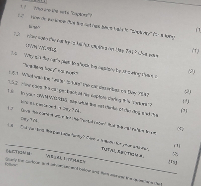 1.1 Who are the cat's “captors"? (1 
1.2 How do we know that the cat has been held in "captivity" for a long 
time ? 
1.3 How does the cat try to kill his captors on Day 761? Use your 
OWN WORDS. 
(1) 
1.4 Why did the cat's plan to shock his captors by showing them a 
"headless body" not work? 
(2) 
1.5.1 What was the "water torture" the cat describes on Day 768? 
(2) 
1.5.2 How does the cat get back at his captors during this "torture"? 
(1) 
1.6 In your OWN WORDS, say what the cat thinks of the dog and the 
bird as described in Day 774. 
(1)
Day 774. 
1.7 Give the correct word for the "metal room" that the cat refers to on 
(4) 
1.8 Did you find the passage funny? Give a reason for your answer. TOTAL SECTION A: 
(1) 
SECTION B: 
(2) 
VISUAL LITERACY 
[15] 
falliow: 
Study the cartoon and advertisement below and then answer the questions that