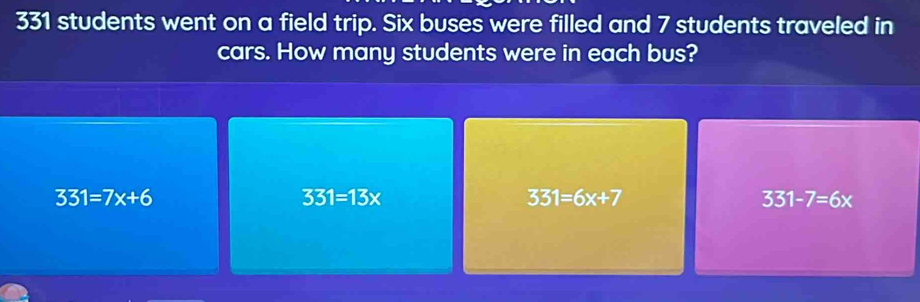 331 students went on a field trip. Six buses were filled and 7 students traveled in
cars. How many students were in each bus?
331=7x+6
331=13x
331=6x+7
331-7=6x