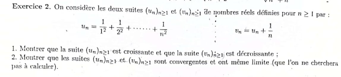 On considère les deux suites (u_n)_n≥ 1 et (v_n)_n≥ 1 de nombres réels définies pour n≥ 1 par :
u_n= 1/1^2 + 1/2^2 +·s ·s + 1/n^2 
v_n=u_n+ 1/n 
1. Montrer que la suite (u_n)_n≥ 1 est croissante et que la suite (v_n)_n'≥ 1j est décroissante ; 
2. Montrer que les suites (u_n)_n≥ 1 et (v_n)_n≥ 1 sont convergentes et ont même limite (que l'on ne cherchera 
pas à calculer).