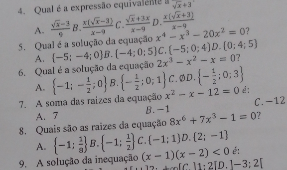 Qual é a expressão equivalente a sqrt(x)+3.
A.  (sqrt(x)-3)/9  B.  (x(sqrt(x)-3))/x-9  C .  (sqrt(x)+3x)/x-9  D.  (x(sqrt(x)+3))/x-9 
x^4-x^3-20x^2=0 7
5. Qual é a solução da equação  C. -5;0;4 D. 0;4;5
A.  -5;-4;0 B.  -4;0;5
6. Qual é a solução da equação 2x^3-x^2-x=0 ?
A.  -1;- 1/2 ;0 B.  - 1/2 ;0;1 C. φD.  - 1/2 ;0;3
7. A soma das raizes da equação x^2-x-12=0 é:
A. 7 B. -1 C. -12
8. Quais são as raizes da equação 8x^6+7x^3-1=0 ?
A.  -1; 1/8  B.  -1; 1/2  C.  -1;1 D.  2;-1
9. A solução da inequação (x-1)(x-2)<0</tex> é:
2· +∈fty [C]1:2[D.]-3;2[