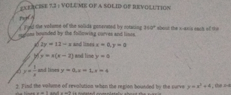 VOLUME OF A SOLID OF REVOLUTION 
Par(A 
Find the volume of the solids generated by rotating 360° about the x-axis each of the 
regions bounded by the following curves and lines. 
g) 2y=12-x and lines x=0, y=0
b y=x(x-2) and line y=0
( y= 1/x  and lines y=0, x=1, x=4
2. Find the volume of revolution when the region bounded by the curve y=x^2+4 , the x -a 
the lines x=1 and x=2