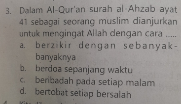 Dalam Al-Qur'an surah al-Ahzab ayat
41 sebagai seorang muslim dianjurkan
untuk mengingat Allah dengan cara .....
a. berzikir dengan sebanyak-
banyaknya
b. berdoa sepanjang waktu
c. beribadah pada setiap malam
d. bertobat setiap bersalah