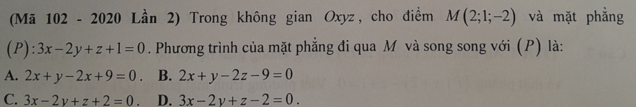 (Mã 102 - 2020 Lần 2) Trong không gian Oxyz, cho điểm M(2;1;-2) và mặt phẳng
(P): 3x-2y+z+1=0. Phương trình của mặt phẳng đi qua M và song song với (P) là:
A. 2x+y-2x+9=0. B. 2x+y-2z-9=0
C. 3x-2y+z+2=0. D. 3x-2y+z-2=0.