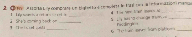 2 ① 109 Ascolta Lily comprare un biglietto e completa le frasi con le informazioni manca 
1 Lily wants a return ticket to _. 4 The next train leaves at_ 
2 She's coming back on __. 
5 Lily has to change trains at_ 
Paddington 
3 The ticket costs _. 
6 The train leaves from platform_