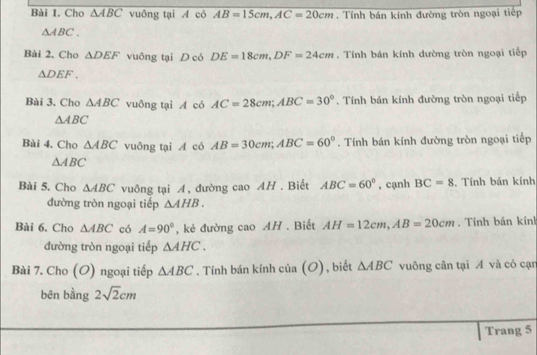 Bài 1, Cho overline △ ABC vuông tại A có AB=15cm, AC=20cm Tính bán kính đường tròn ngoại tiếp
△ ABC. 
Bài 2. Cho △ DEF vuông tại D có DE=18cm, DF=24cm. Tính bán kính dường tròn ngoại tiếp
△ DEF. 
Bài 3. Cho △ ABC vuông tại A có AC=28cm; ABC=30°. Tính bán kính đường tròn ngoại tiếp
△ ABC
Bài 4. Cho △ ABC vuông tại có AB=30cm; ABC=60°. Tính bán kính đường tròn ngoại tiếp
△ ABC
Bài 5. Cho △ ABC vuông tại A, đường cao AH . Biết ABC=60° , cạnh BC=8 , Tính bán kính 
đường tròn ngoại tiếp △ AHB. 
Bài 6. Cho △ ABC có A=90° , kẻ đường cao AH . Biết AH=12cm, AB=20cm Tính bán kính 
đường tròn ngoại tiếp △ AHC. 
Bài 7. Cho (O) ngoại tiếp △ ABC. Tính bán kính của (O), biết △ ABC vuông cân tại A và có cạn 
bên bằng 2sqrt(2)cm
Trang 5