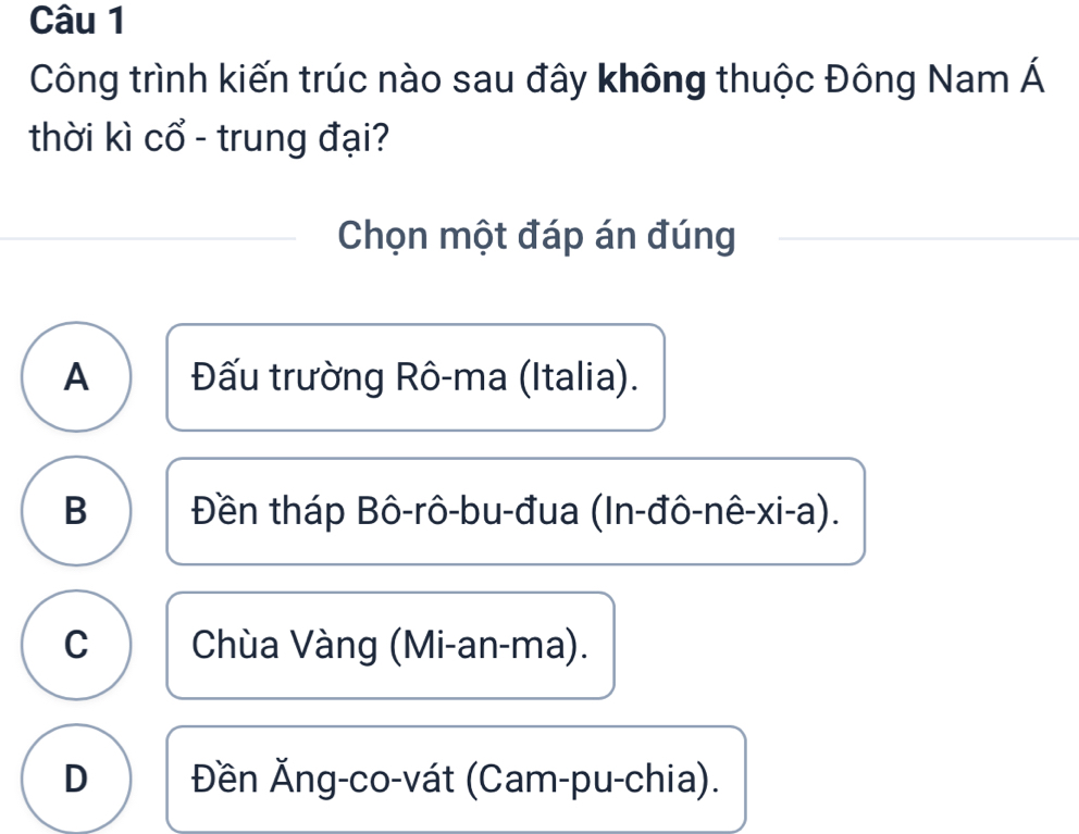 Công trình kiến trúc nào sau đây không thuộc Đông Nam Á
thời kì cổ - trung đại?
Chọn một đáp án đúng
A Đấu trường Rô-ma (Italia).
B Đền tháp Bô-rô-bu-đua (In-đô-nê-xi-a).
C Chùa Vàng (Mi-an-ma).
D Đền Ăng-co-vát (Cam-pu-chia).