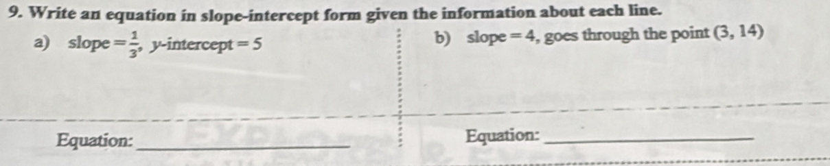 Write an equation in slope-intercept form given the information about each line. 
a) slope = 1/3  , y-intercept = 5 b) slope =4 , goes through the point (3,14)
Equation: _Equation:_