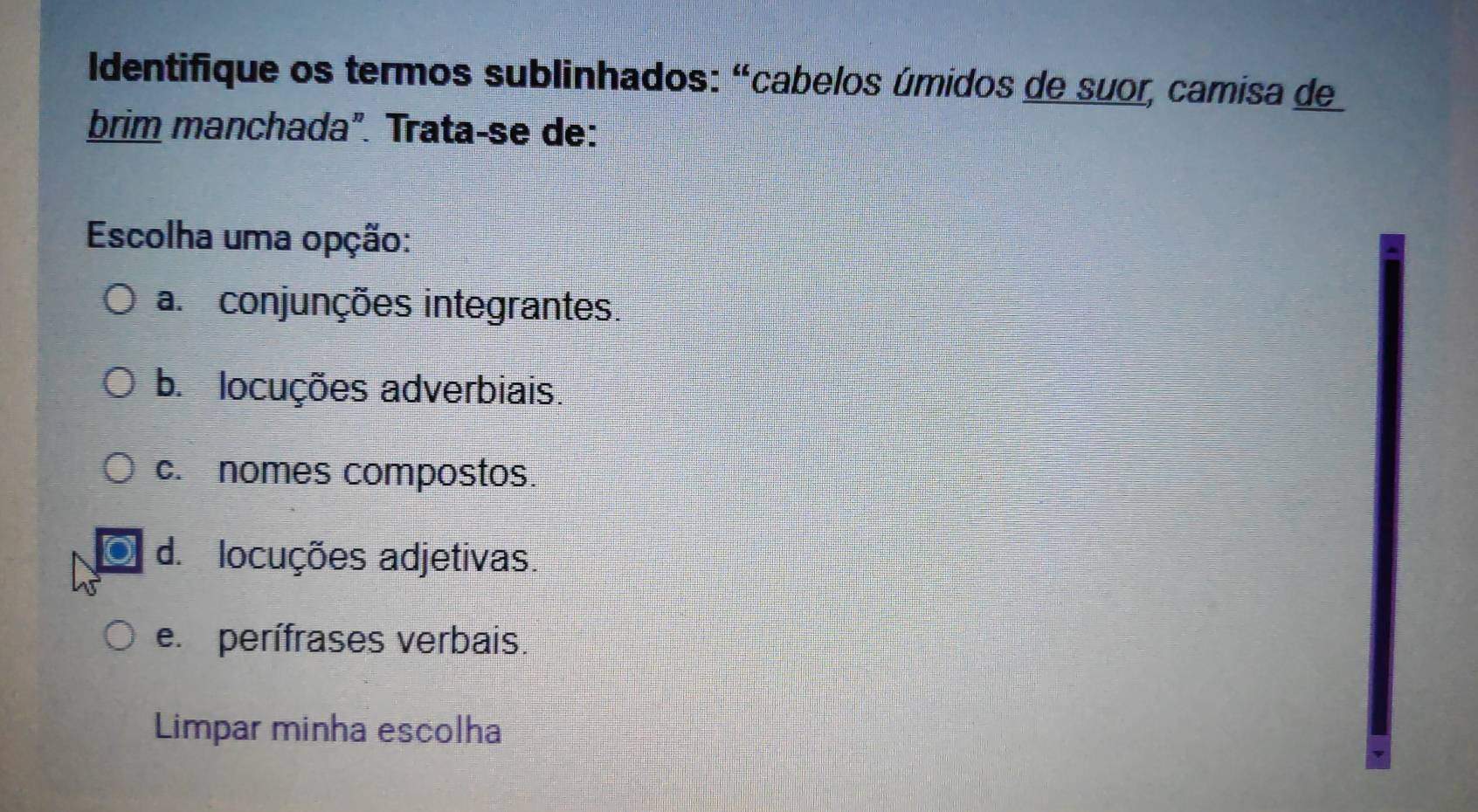 Identifique os termos sublinhados: "cabelos úmidos de suor, camisa de
brim manchada". Trata-se de:
Escolha uma opção:
a. conjunções integrantes.
b. locuções adverbiais.
c. nomes compostos.
d. locuções adjetivas.
e perífrases verbais.
Limpar minha escolha