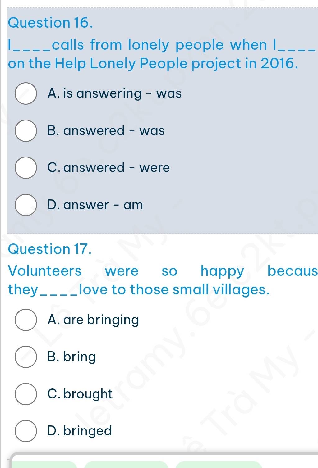 calls from lonely people when I_
on the Help Lonely People project in 2016.
A. is answering - was
B. answered - was
C. answered - were
D. answer - am
Question 17.
Volunteers were so happy becaus
they_ love to those small villages.
A. are bringing
B. bring
C. brought
D. bringed