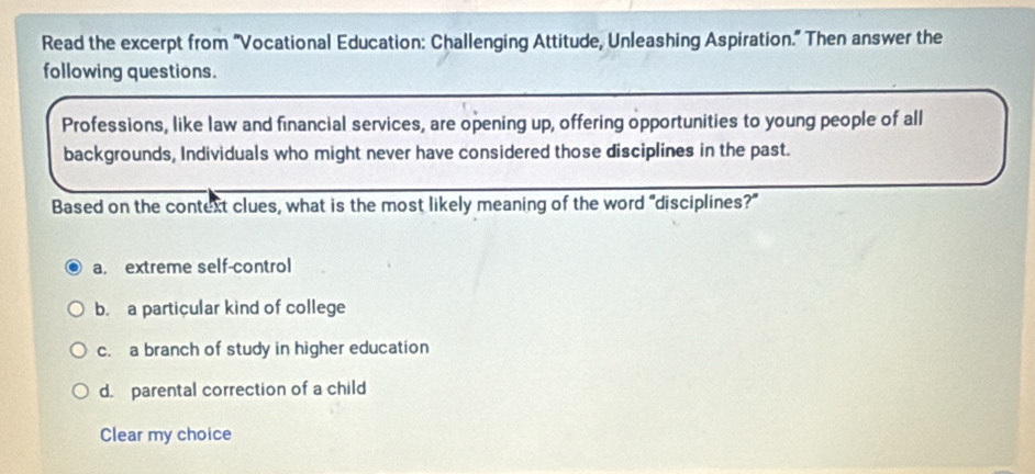 Read the excerpt from ''Vocational Education: Challenging Attitude, Unleashing Aspiration.' Then answer the
following questions.
Professions, like law and financial services, are opening up, offering opportunities to young people of all
backgrounds, Individuals who might never have considered those disciplines in the past.
Based on the context clues, what is the most likely meaning of the word “disciplines?”
a. extreme self-control
b. a particular kind of college
c. a branch of study in higher education
d. parental correction of a child
Clear my choice