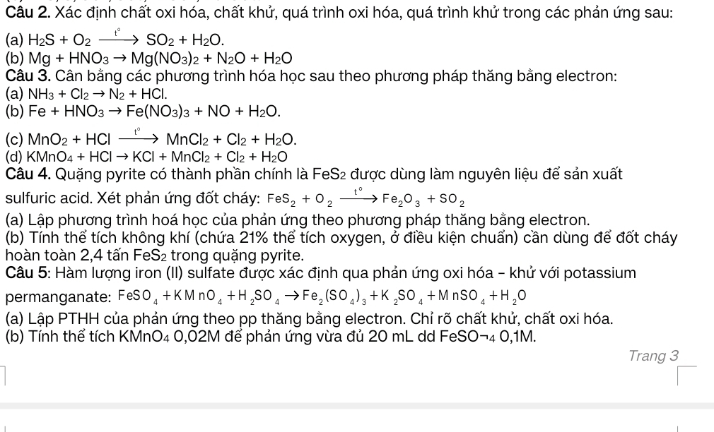 Xác định chất oxi hóa, chất khử, quá trình oxi hóa, quá trình khử trong các phản ứng sau:
(a) H_2S+O_2xrightarrow t°SO_2+H_2O.
(b) Mg+HNO_3to Mg(NO_3)_2+N_2O+H_2O
Câu 3. Cân bằng các phương trình hóa học sau theo phương pháp thăng bằng electron:
(a) NH_3+Cl_2to N_2+HCl.
(b) Fe+HNO_3to Fe(NO_3)_3+NO+H_2O.
(c) MnO_2+HClxrightarrow t°MnCl_2+Cl_2+H_2O.
(d) KMnO_4+HClto KCl+MnCl_2+Cl_2+H_2O
Câu 4. Quặng pyrite có thành phần chính là FeS2 được dùng làm nguyên liệu để sản xuất
sulfuric acid. Xét phản ứng đốt cháy: FeS_2+O_2xrightarrow t°Fe_2O_3+SO_2
(a) Lập phương trình hoá học của phản ứng theo phương pháp thăng bằng electron.
(b) Tính thể tích không khí (chứa 21% thể tích oxygen, ở điều kiện chuẩn) cần dùng để đốt cháy
hoàn toàn 2,4 tấn widehat OC eS_2 trong quặng pyrite.
Câu 5: Hàm lượng iron (II) sulfate được xác định qua phản ứng oxi hóa - khử với potassium
permanganate: FeSO_4+KMnO_4+H_2SO_4to Fe_2(SO_4)_3+K_2SO_4+MnSO_4+H_2O
(a) Lập PTHH của phản ứng theo pp thăng bằng electron. Chỉ rõ chất khử, chất oxi hóa.
(b) Tính thể tích KMnO₄ 0,02M để phản ứng vừa đủ 20 mL dd FeSOto 40.1N V.
Trang 3