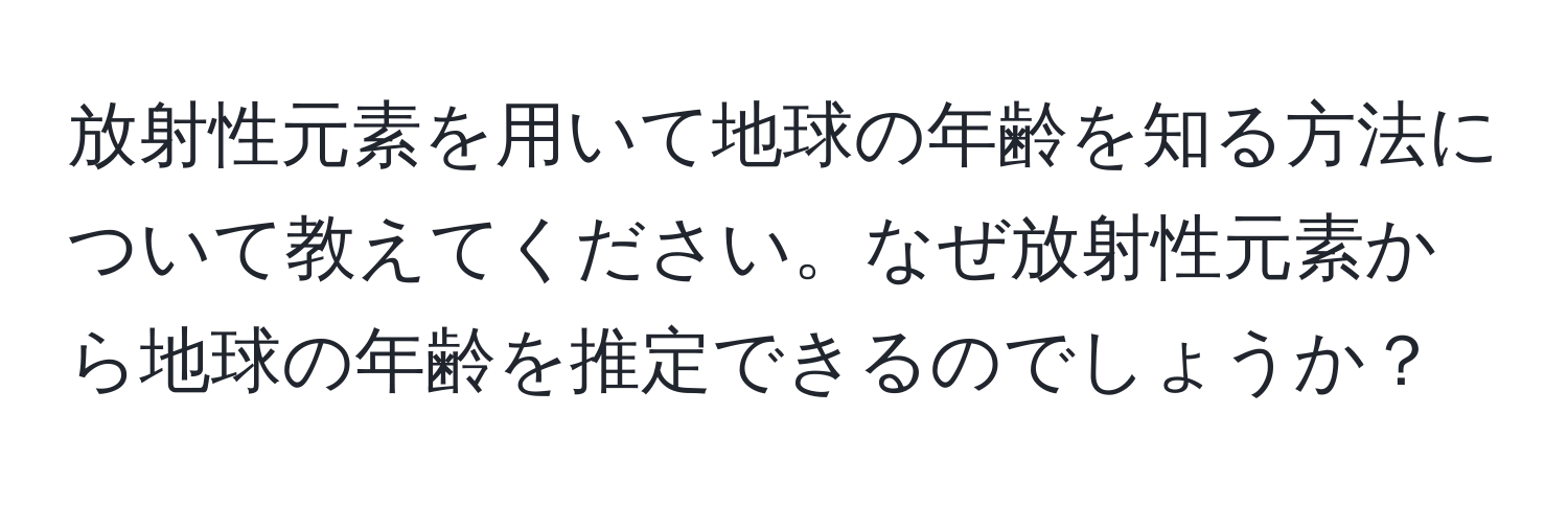 放射性元素を用いて地球の年齢を知る方法について教えてください。なぜ放射性元素から地球の年齢を推定できるのでしょうか？