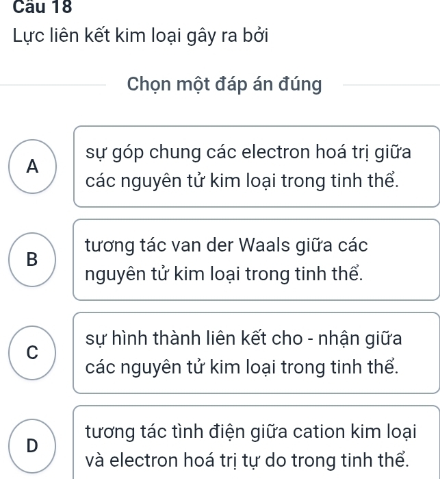 Lực liên kết kim loại gây ra bởi
Chọn một đáp án đúng
A sự góp chung các electron hoá trị giữa
các nguyên tử kim loại trong tinh thể.
tương tác van der Waals giữa các
B
nguyên tử kim loại trong tinh thể.
sự hình thành liên kết cho - nhận giữa
C
các nguyên tử kim loại trong tinh thể.
D tương tác tình điện giữa cation kim loại
và electron hoá trị tự do trong tinh thể.