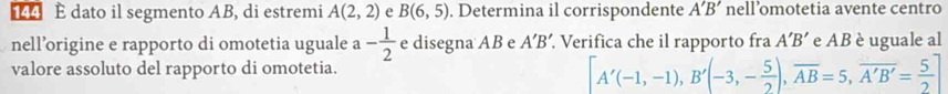 dato il segmento AB, di estremi A(2,2) e B(6,5). Determina il corrispondente A'B' nell’omotetia avente centro 
nell’origine e rapporto di omotetia uguale a- 1/2  e disegna AB e A'B' Verifica che il rapporto fra A'B' e AB è uguale al 
valore assoluto del rapporto di omotetia.
[A'(-1,-1), B'(-3,- 5/2 ), overline AB=5,overline A'B'= 5/2 ]