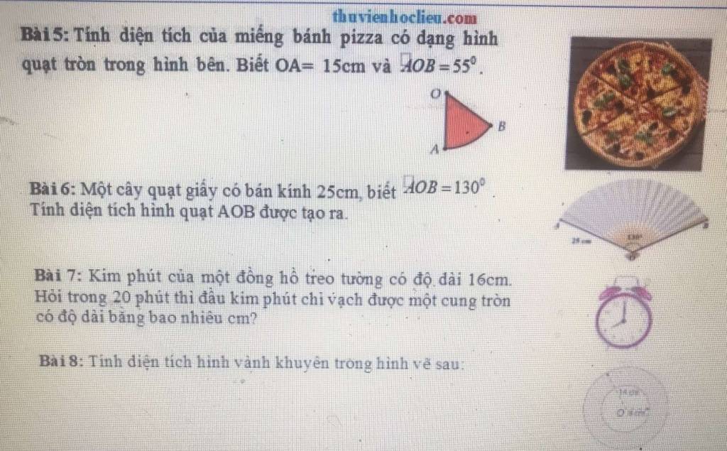 th uvienhoclieu.com 
Bà i 5: Tính diện tích của miếng bánh pizza có đạng hình 
quạt tròn trong hình bên. Biết OA=15cm và overline AOB=55°. 
Bài 6: Một cây quạt giấy có bán kính 25cm, biết AOB=130°
Tính diện tích hình quạt AOB được tạo ra.
25 cm 130°
Bài 7: Kim phút của một đồng hồ treo tường có độ dài 16cm. 
Hỏi trong 20 phút thì đầu kim phút chỉ vạch được một cung tròn 
có độ dài băng bao nhiêu cm? 
Bài 8: Tỉnh điện tích hình vành khuyên trong hình vẽ sau:
04m