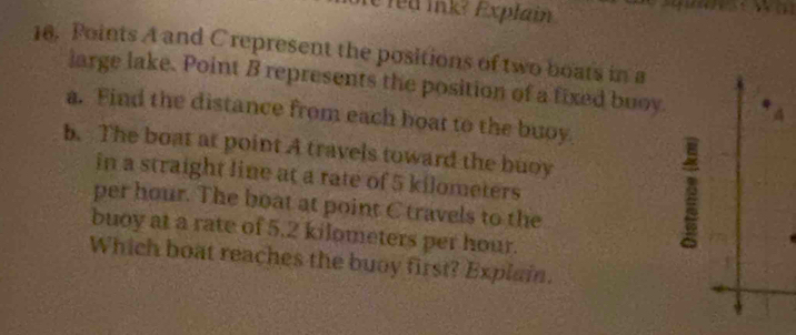 led ink? Explain 
18. Points A and C represent the positions of two boats in a 
large lake. Point B represents the position of a fixed buoy. * A
a. Find the distance from each boat to the buoy 
b. The boat at point A travels toward the buoy 
in a straight line at a rate of 5 kilometers
per hour. The boat at point C travels to the 
buoy at a rate of 5.2 kilometers per hour. 
2 
Which boat reaches the buoy first? Explain.