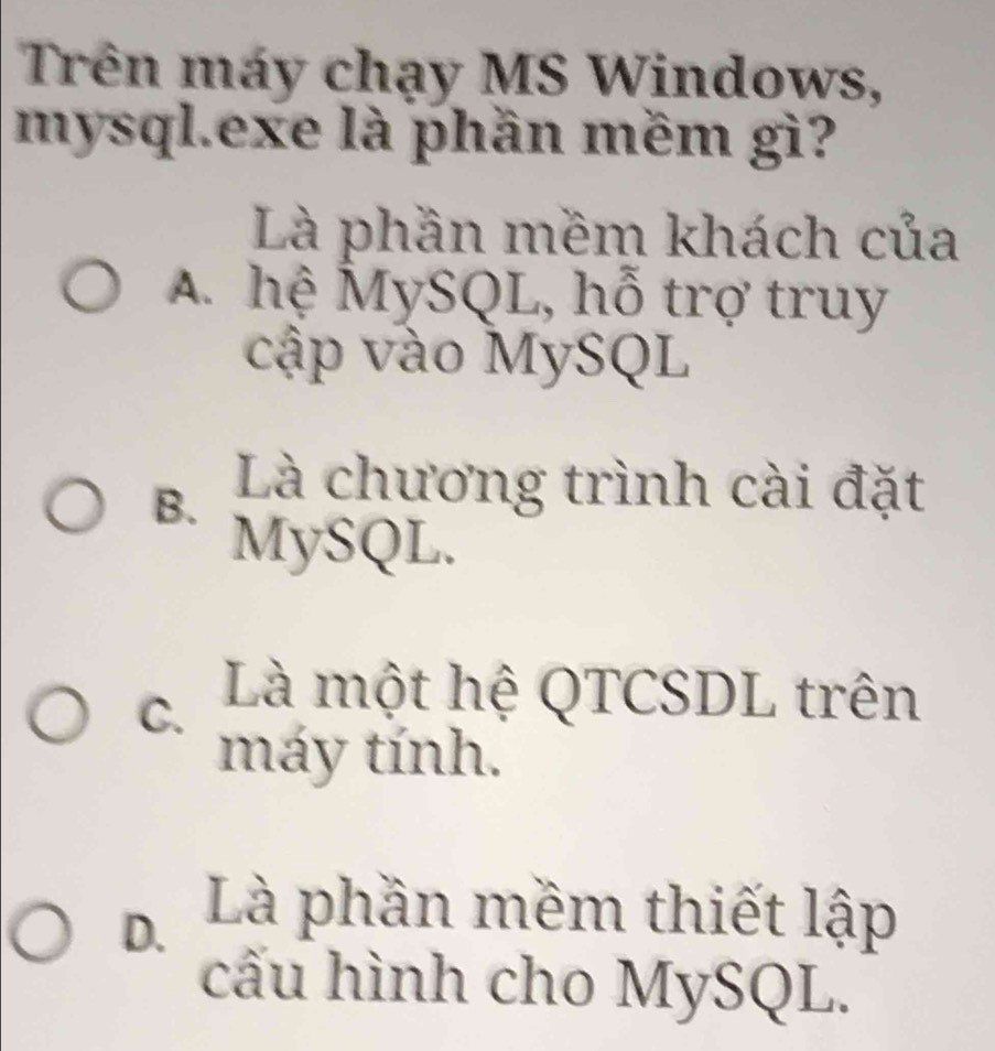 Trên máy chạy MS Windows,
mysql.exe là phần mềm gì?
Là phần mềm khách của
A. hệ MySQL, hỗ trợ truy
cập vào MySQL
B. Là chương trình cài đặt
MySQL.
C. Là một hệ QTCSDL trên
máy tính.
D Là phần mềm thiết lập
cấu hình cho MySQL.