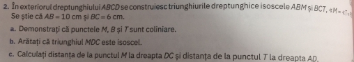 In exteriorul dreptunghiului ABCD se construiesc triunghiurile dreptunghice isoscele ABM şi BCT, ∠ M=47°
Se știe că AB=10cmsiBC=6cm. 
a. Demonstrați că punctele M, B și T sunt coliniare. 
b. Arătați că triunghiul MDC este isoscel. 
c. Calculați distanța de la punctul M la dreapta DC și distanța de la punctul T la dreapta AD,