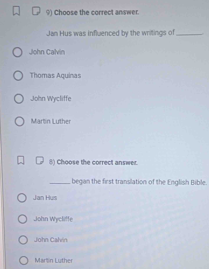 Choose the correct answer.
Jan Hus was influenced by the writings of_
John Calvin
Thomas Aquinas
John Wycliffe
Martin Luther
8) Choose the correct answer.
_began the first translation of the English Bible.
Jan Hus
John Wycliffe
John Calvin
Martin Luther