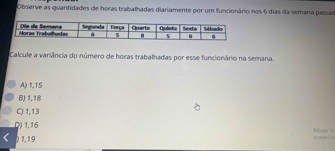 Observe as quantidades de horas trabalhadas diariamente por um funcionário nos 6 dias da semana passad
Calcule a variância do número de horas trabalhadas por esse funcionário na semana.
A) 1,15
B) 1,18
C) 1,13
D) 1,16
Ativar o
1,19
Acesse Co