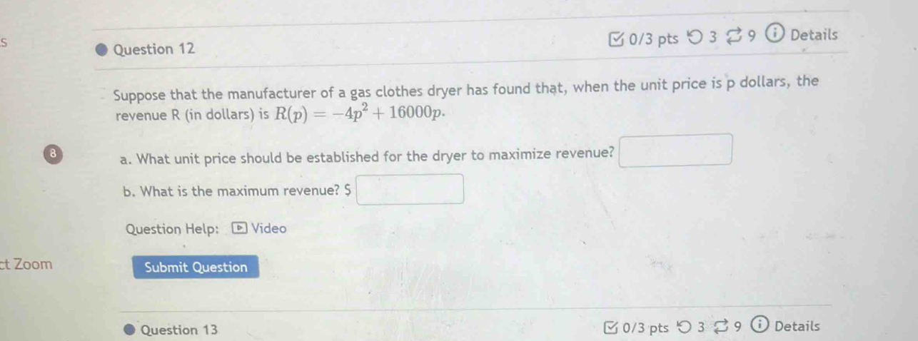 ς 0/3 pts つ 3 B9 Details 
Question 12 
Suppose that the manufacturer of a gas clothes dryer has found that, when the unit price is p dollars, the 
revenue R (in dollars) is R(p)=-4p^2+16000p. 
8 a. What unit price should be established for the dryer to maximize revenue? 
b. What is the maximum revenue? $ 
Question Help: Video 
ct Zoom Submit Question 
Question 13 □ 0/3 pts つ 3 39 Details