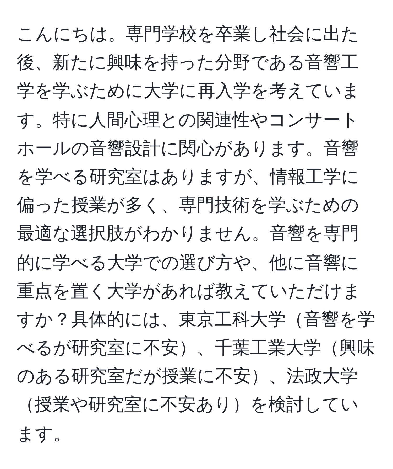 こんにちは。専門学校を卒業し社会に出た後、新たに興味を持った分野である音響工学を学ぶために大学に再入学を考えています。特に人間心理との関連性やコンサートホールの音響設計に関心があります。音響を学べる研究室はありますが、情報工学に偏った授業が多く、専門技術を学ぶための最適な選択肢がわかりません。音響を専門的に学べる大学での選び方や、他に音響に重点を置く大学があれば教えていただけますか？具体的には、東京工科大学音響を学べるが研究室に不安、千葉工業大学興味のある研究室だが授業に不安、法政大学授業や研究室に不安ありを検討しています。