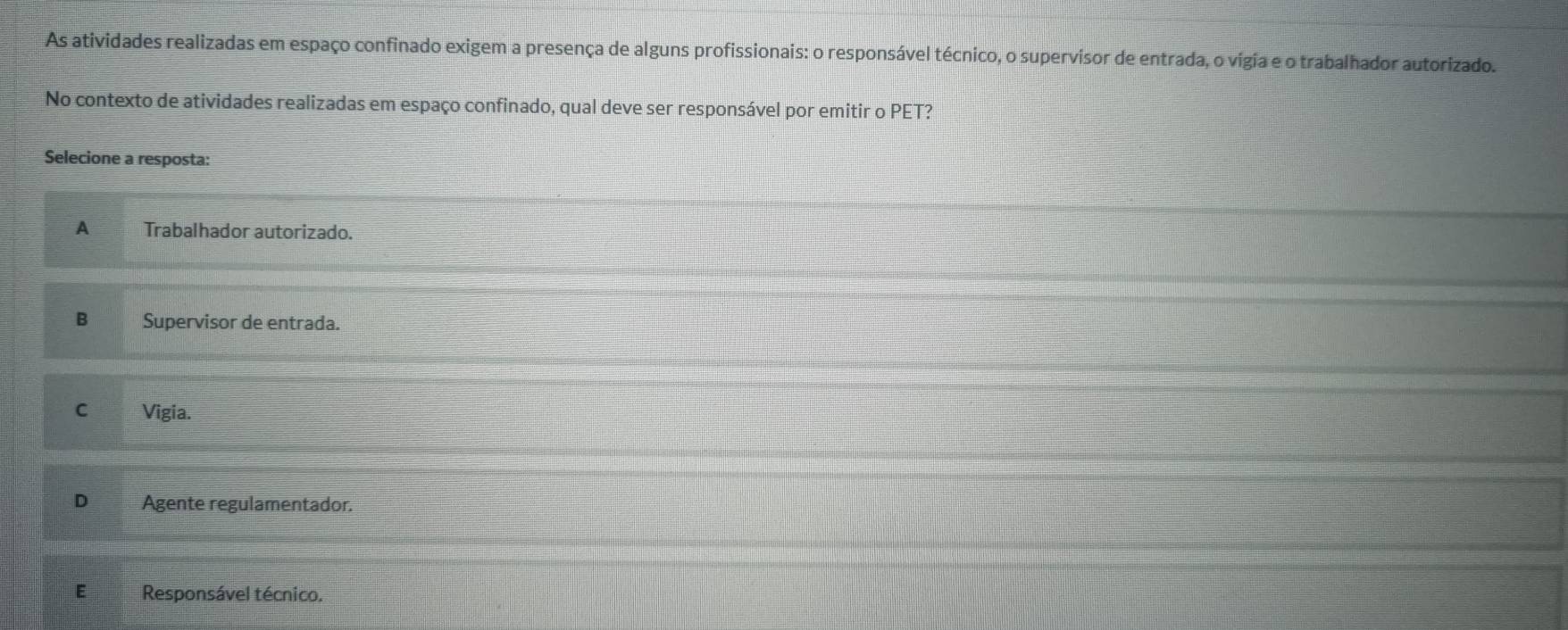 As atividades realizadas em espaço confinado exigem a presença de alguns profissionais: o responsável técnico, o supervisor de entrada, o vígia e o trabalhador autorizado.
No contexto de atividades realizadas em espaço confinado, qual deve ser responsável por emitir o PET?
Selecione a resposta:
A Trabalhador autorizado.
B Supervisor de entrada.
C Vigia.
D Agente regulamentador.
E Responsável técnico.