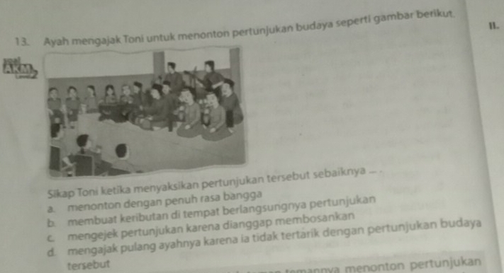 ah mengajak Toni untuk menonton pertunjukan budaya seperti gambar berikut II.
AK
Sikap Toni ketika menyaksikan pert tersebut sebaiknya ... .
a. menonton dengan penuh rasa bangga
b. membuat keributan di tempat berlangsungnya pertunjukan
c. mengejek pertunjukan karena dianggap membosankan
d. mengajak pulang ayahnya karena ia tidak tertärík dengan pertunjukan budaya
tersebut
mannya menonton pertunjukan