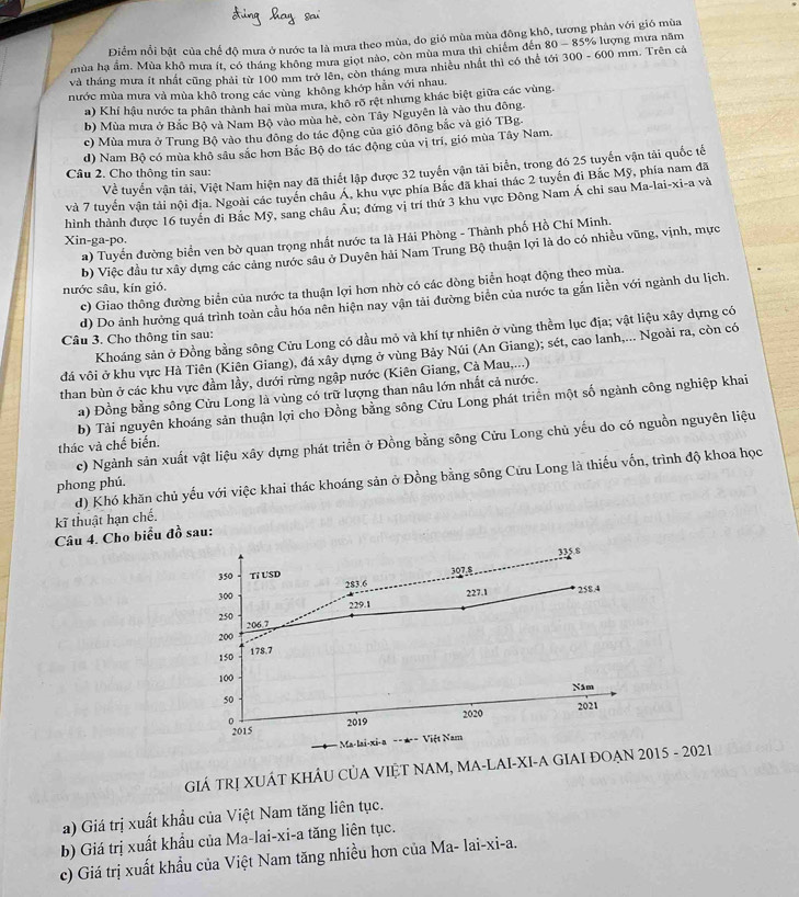 Điểm nổi bật của chế độ mưa ở nước ta là mưa theo mùa, do gió mùa mùa đông khô, tương phản với gió mùa
mùa hạ ẩm. Mùa khô mưa ít, có tháng không mưa giọt nào, còn mùa mưa thì chiếm đến 80-85 % lượng mưa năm
và tháng mưa ít nhất cũng phải từ 100 mm trở lên, còn tháng mưa nhiều nhất thì có thể tới 300 - 600 mm. Trên cá
nước mùa mưa và mùa khô trong các vùng không khớp hẳn với nhau.
a) Khí hậu nước ta phân thành hai mùa mưa, khô rõ rệt nhưng khác biệt giữa các vùng
b) Mùa mưa ở Bắc Bộ và Nam Bộ vào mùa hè, còn Tây Nguyên là vào thu đông.
c) Mùa mưa ở Trung Bộ vào thu đông do tác động của gió đông bắc và gió TBg.
d) Nam Bộ có mùa khô sâu sắc hơn Bắc Bộ do tác động của vị trí, gió mùa Tây Nam.
Về tuyển vận tải, Việt Nam hiện nay đã thiết lập được 32 tuyến vận tải biến, trong đó 25 tuyến vận tải quốc tế
Câu 2. Cho thông tin sau:
và 7 tuyến vận tải nội địa. Ngoài các tuyển châu Á, khu vực phía Bắc đã khai thác 2 tuyển đi Bắc Mỹ, phía nam đã
hình thành được 16 tuyển đi Bắc Mỹ, sang châu Âu; đứng vị trí thứ 3 khu vực Đông Nam Á chỉ sau Ma-lai-xi-a và
a) Tuyển đường biển ven bờ quan trọng nhất nước ta là Hải Phòng - Thành phố Hồ Chí Minh.
Xin-ga-po.
b) Việc đầu tư xây dựng các cảng nước sâu ở Duyên hải Nam Trung Bộ thuận lợi là do có nhiều vũng, vịnh, mực
nước sâu, kín gió.
c) Giao thông đường biển của nước ta thuận lợi hơn nhờ có các dòng biển hoạt động theo mùa.
d) Do ảnh hưởng quá trình toàn cầu hóa nên hiện nay vận tải đường biển của nước ta gắn liền với ngành du lịch.
Khoáng sản ở Đồng bằng sông Cửu Long có dầu mỏ và khí tự nhiên ở vùng thềm lục địa; vật liệu xây dựng có
Câu 3. Cho thông tin sau:
đá vôi ở khu vực Hà Tiên (Kiên Giang), đá xây dựng ở vùng Bảy Núi (An Giang); sét, cao lanh,... Ngoài ra, còn có
than bùn ở các khu vực đầm lầy, dưới rừng ngập nước (Kiên Giang, Cà Mau,...)
a) Đồng bằng sông Cửu Long là vùng có trữ lượng than nâu lớn nhất cả nước.
b) Tài nguyên khoáng sản thuận lợi cho Đồng bằng sông Cửu Long phát triển một số ngành công nghiệp khai
c) Ngành sản xuất vật liệu xây dựng phát triển ở Đồng bằng sông Cửu Long chủ yếu do có nguồn nguyên liệu
thác và chế biến.
d) Khó khăn chủ yếu với việc khai thác khoáng sản ở Đồng bằng sông Cứu Long là thiếu vốn, trình độ khoa học
phong phú.
kĩ thuật hạn chế.
Câu 4. Cho biểu đồ sau:
350 Tỉ USD 307,8 335.8
300 283.6
229.1 227.1 258.4
250
200 206.7
150 178,7
100
50 Năm
2020 2021
。 2019
2015
Việt Nam
GIÁ TRỊ XUÁT KHÂU CủA VIỆT NAM, MA-LAI-XI-A GIAI ĐOẠN 2015 - 2021
a) Giá trị xuất khẩu của Việt Nam tăng liên tục.
b) Giá trị xuất khẩu của Ma-lai-xi-a tăng liên tục.
c) Giá trị xuất khẩu của Việt Nam tăng nhiều hơn của Ma -1ai-xi-a